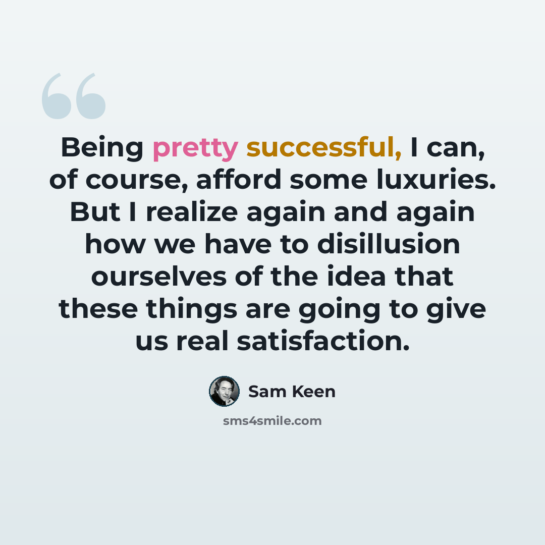 “Being pretty successful, I can, of course, afford some luxuries. But I realize again and again how we have to disillusion ourselves of the idea that these things are going to give us real satisfaction.” quote by Sam Keen