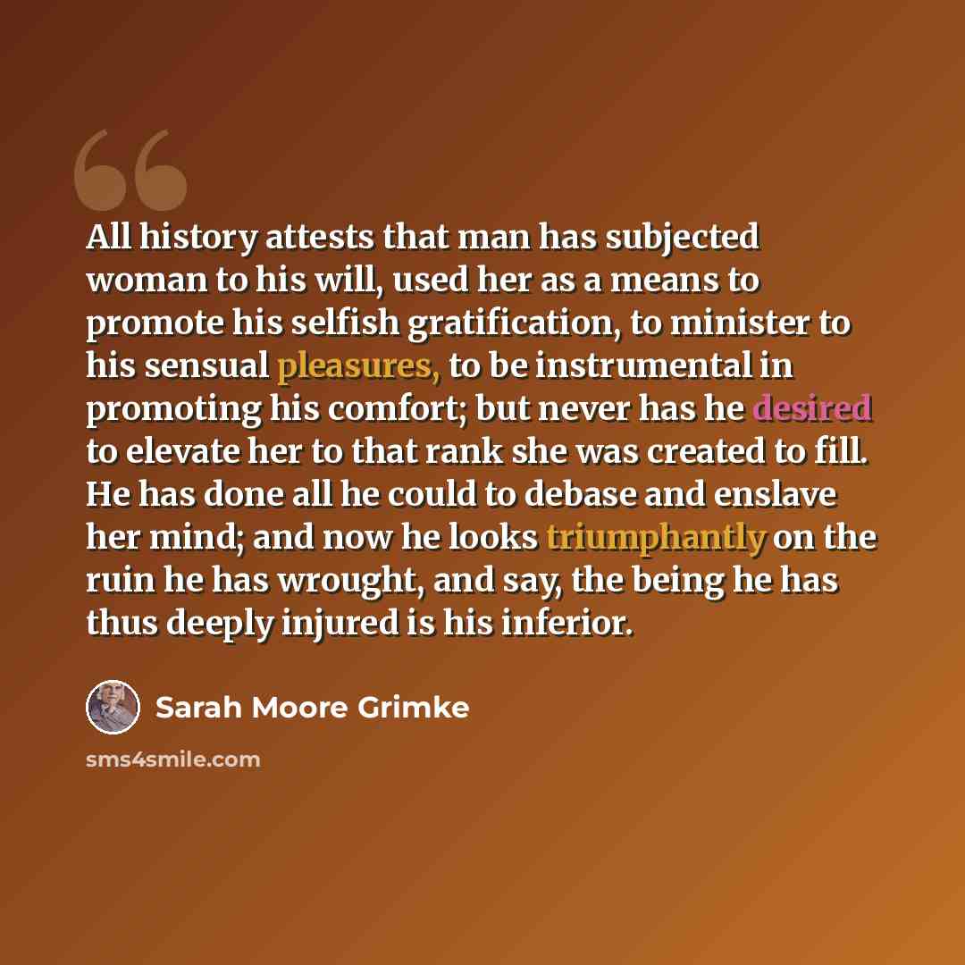“All history attests that man has subjected woman to his will, used her as a means to promote his selfish gratification, to minister to his sensual pleasures, to be instrumental in promoting his comfort; but never has he desired to elevate her to that rank she was created to fill. He has done all…” quote by Sarah Moore Grimke