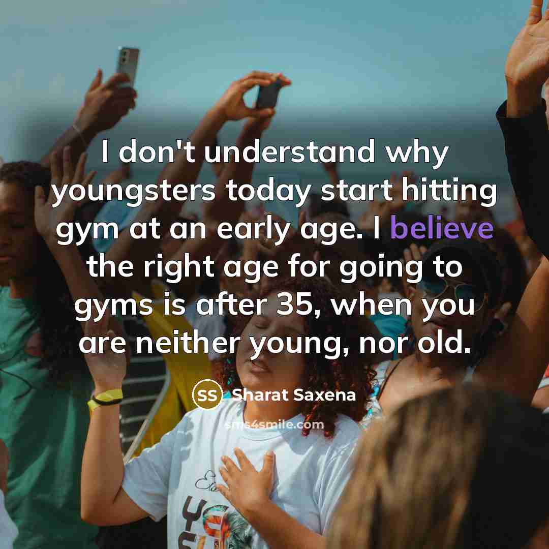 “I don't understand why youngsters today start hitting gym at an early age. I believe the right age for going to gyms is after 35, when you are neither young, nor old.” quote by Sharat Saxena
