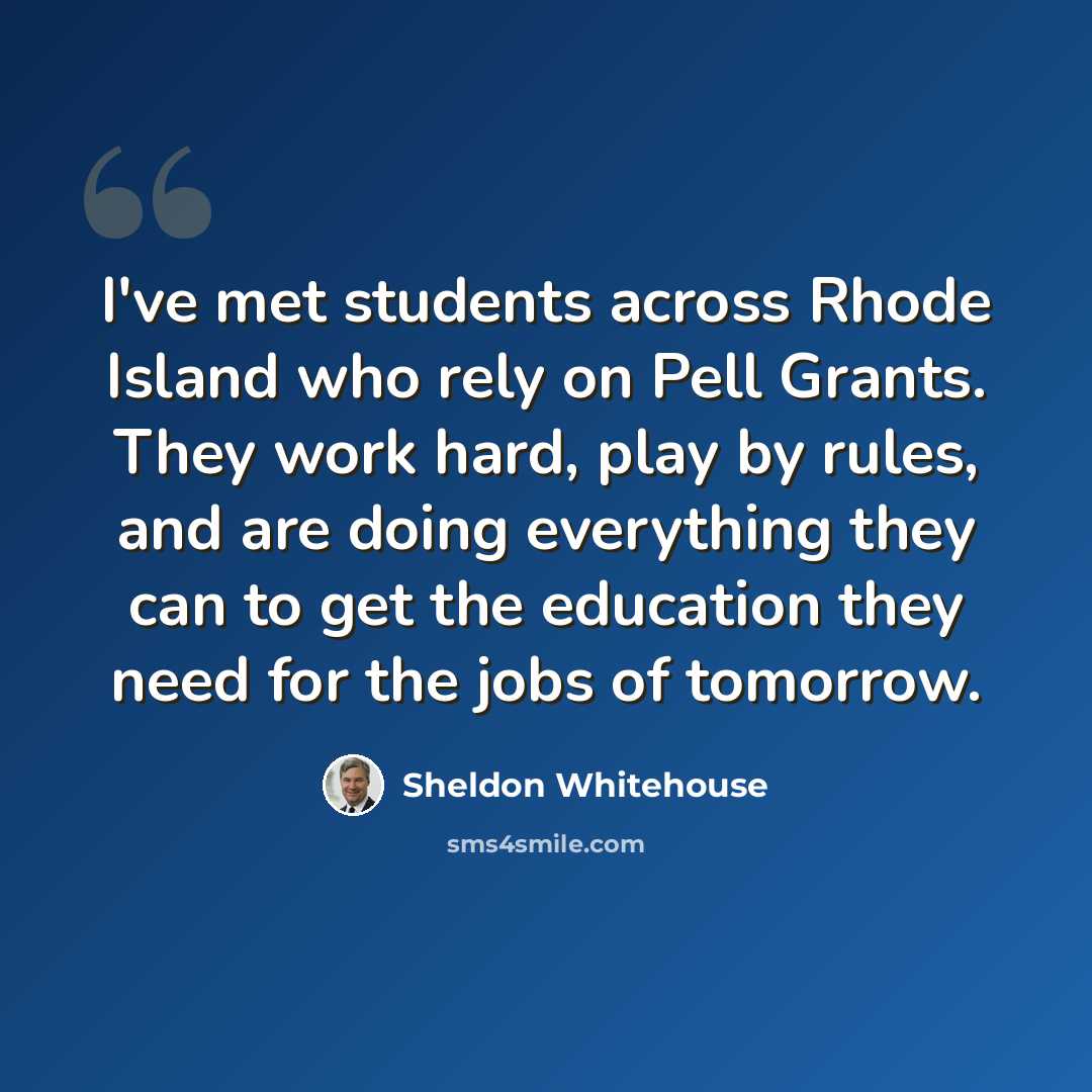 “I've met students across Rhode Island who rely on Pell Grants. They work hard, play by rules, and are doing everything they can to get the education they need for the jobs of tomorrow.” quote by Sheldon Whitehouse