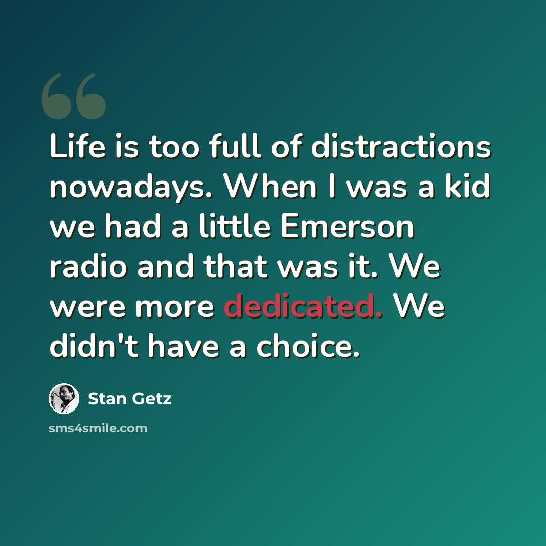 “Life is too full of distractions nowadays. When I was a kid we had a little Emerson radio and that was it. We were more dedicated. We didn't have a choice.” quote by Stan Getz