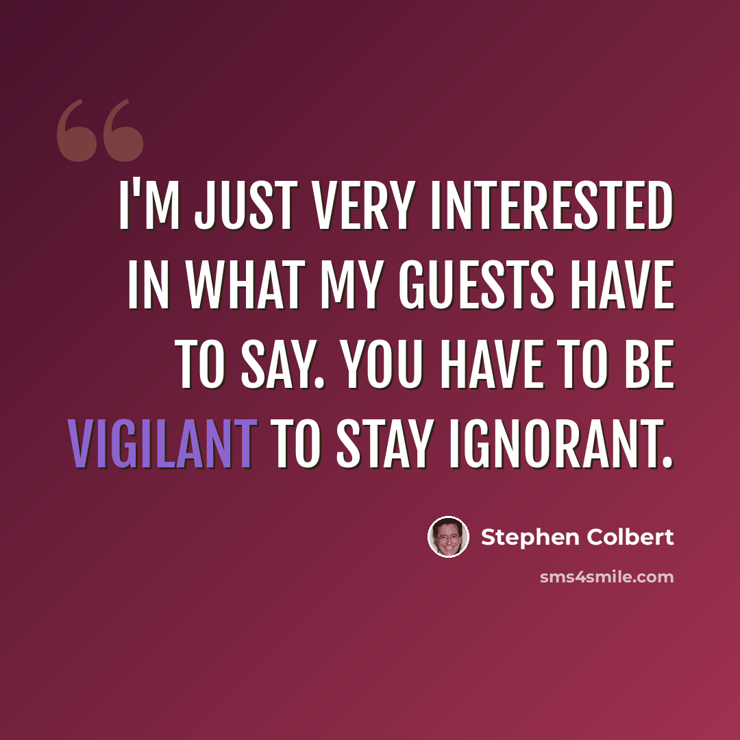 “I'm just very interested in what my guests have to say. You have to be vigilant to stay ignorant.” quote by Stephen Colbert