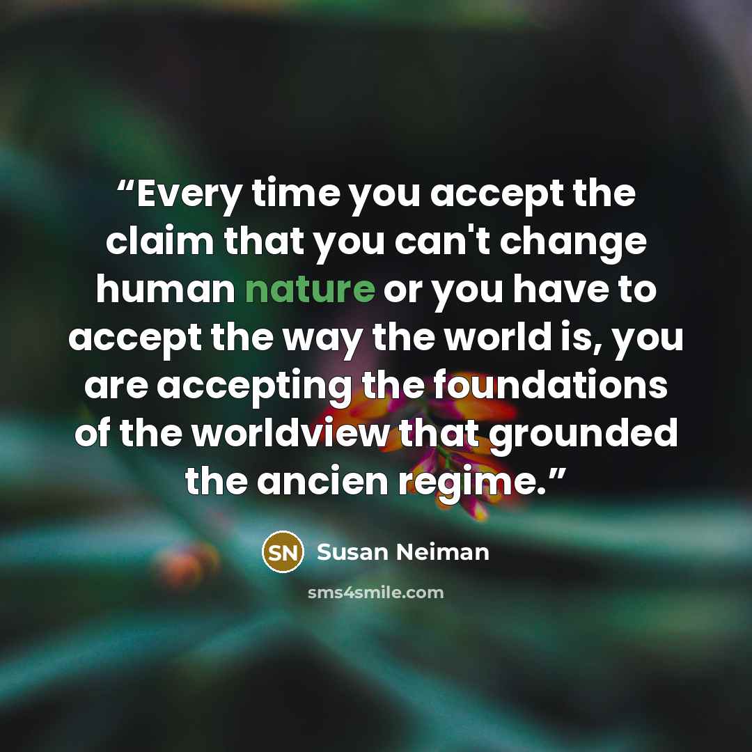 “Every time you accept the claim that you can't change human nature or you have to accept the way the world is, you are accepting the foundations of the worldview that grounded the ancien regime.” quote by Susan Neiman