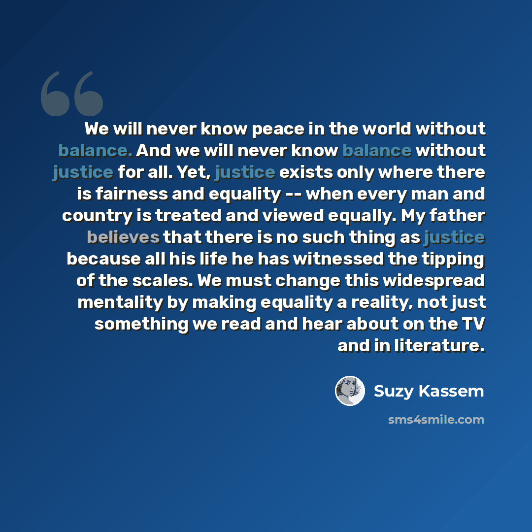 “We will never know peace in the world without balance. And we will never know balance without justice for all. Yet, justice exists only where there is fairness and equality -- when every man and country is treated and viewed equally. My father believes that there is no such thing as justice…” quote by Suzy Kassem