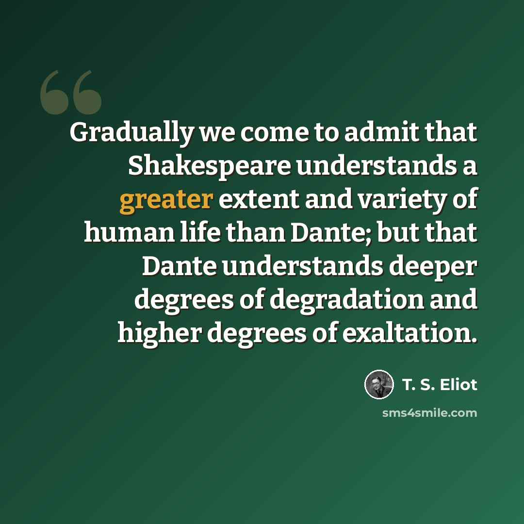 “Gradually we come to admit that Shakespeare understands a greater extent and variety of human life than Dante; but that Dante understands deeper degrees of degradation and higher degrees of exaltation.” quote by T. S. Eliot