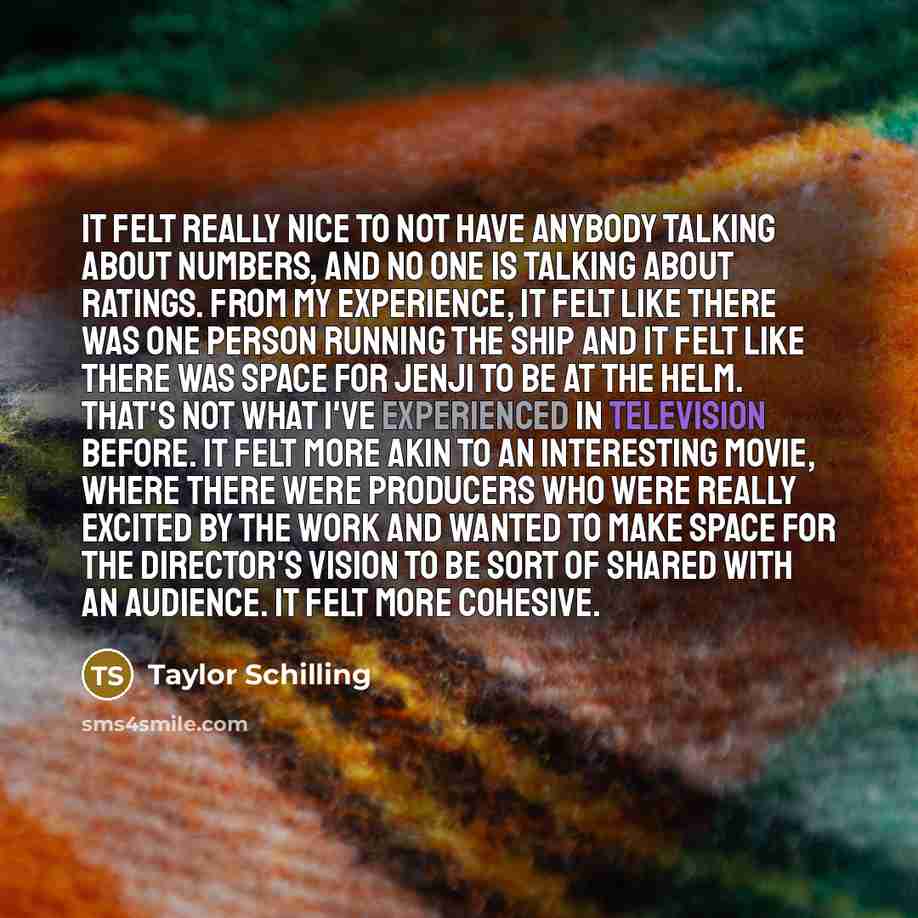 “It felt really nice to not have anybody talking about numbers, and no one is talking about ratings. From my experience, it felt like there was one person running the ship and it felt like there was space for Jenji to be at the helm. That's not what I've experienced in television before. It felt…” quote by Taylor Schilling