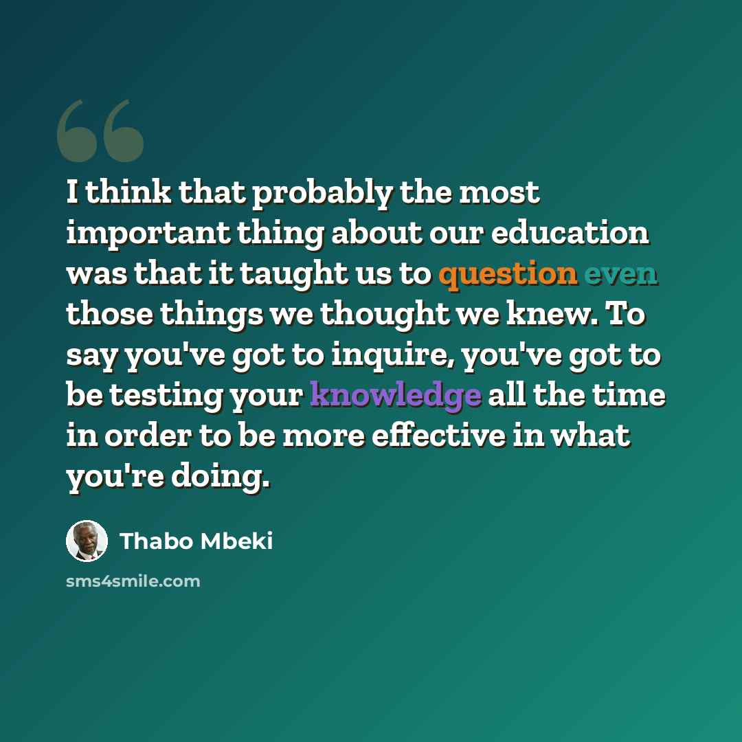 “I think that probably the most important thing about our education was that it taught us to question even those things we thought we knew. To say you've got to inquire, you've got to be testing your knowledge all the time in order to be more effective in what you're doing.” quote by Thabo Mbeki