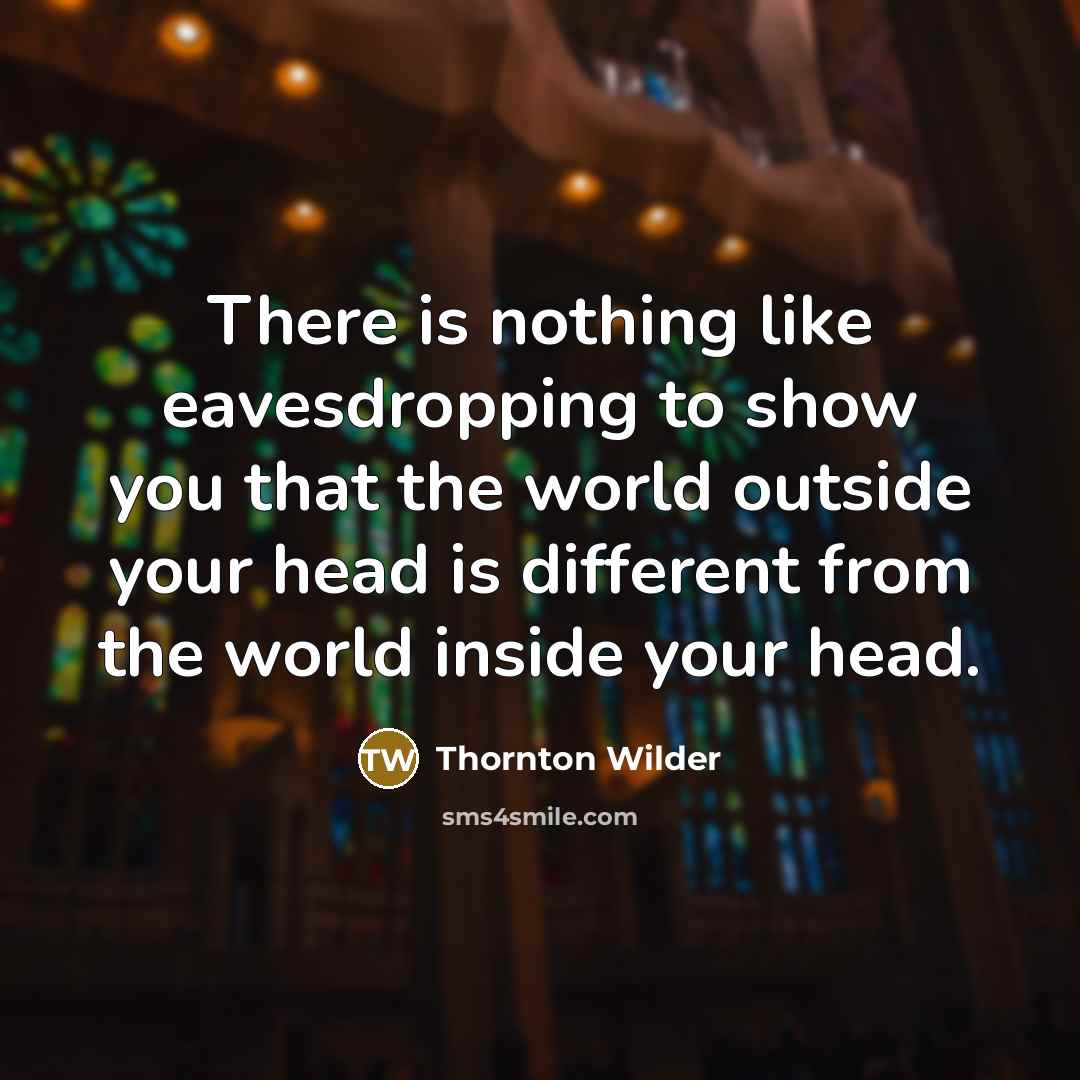 “There is nothing like eavesdropping to show you that the world outside your head is different from the world inside your head.” quote by Thornton Wilder