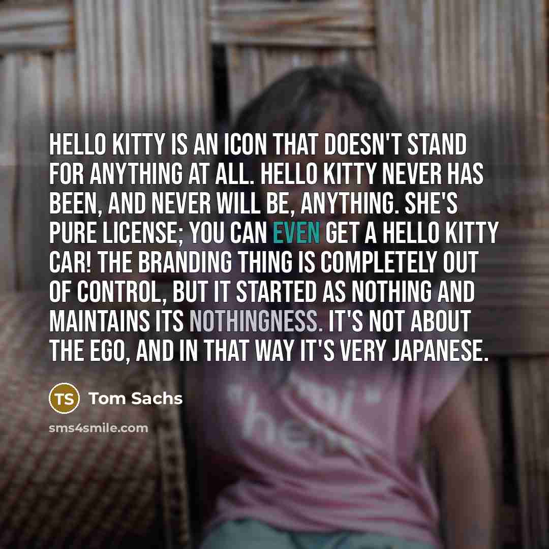 “Hello Kitty is an icon that doesn't stand for anything at all. Hello Kitty never has been, and never will be, anything. She's pure license; you can even get a Hello Kitty car! The branding thing is completely out of control, but it started as nothing and maintains its nothingness. It's not about…” quote by Tom Sachs