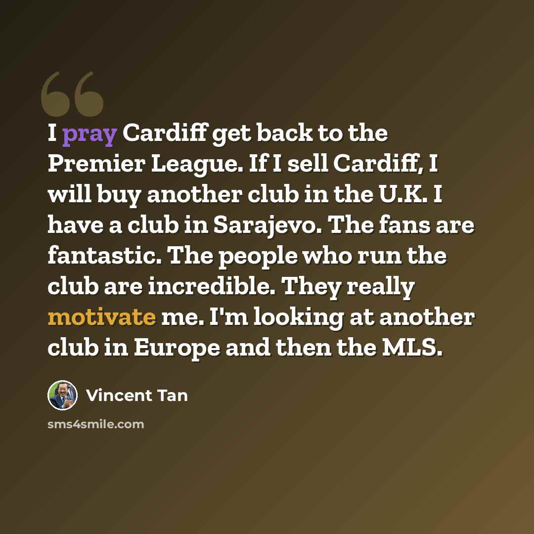 “I pray Cardiff get back to the Premier League. If I sell Cardiff, I will buy another club in the U.K. I have a club in Sarajevo. The fans are fantastic. The people who run the club are incredible. They really motivate me. I'm looking at another club in Europe and then the MLS.” quote by Vincent Tan