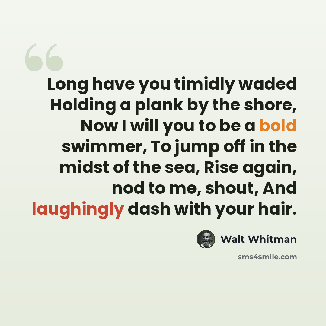 “Long have you timidly waded Holding a plank by the shore, Now I will you to be a bold swimmer, To jump off in the midst of the sea, Rise again, nod to me, shout, And laughingly dash with your hair.” quote by Walt Whitman