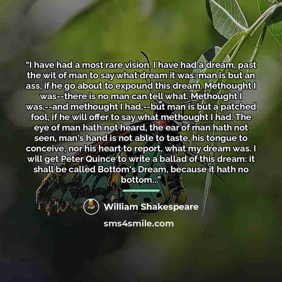 “I have had a most rare vision. I have had a dream, past the wit of man to say what dream it was: man is but an ass, if he go about to expound this dream. Methought I was--there is no man can tell what. Methought I was,--and methought I had,--but man is but a patched fool, if he will offer to say…” quote by William Shakespeare