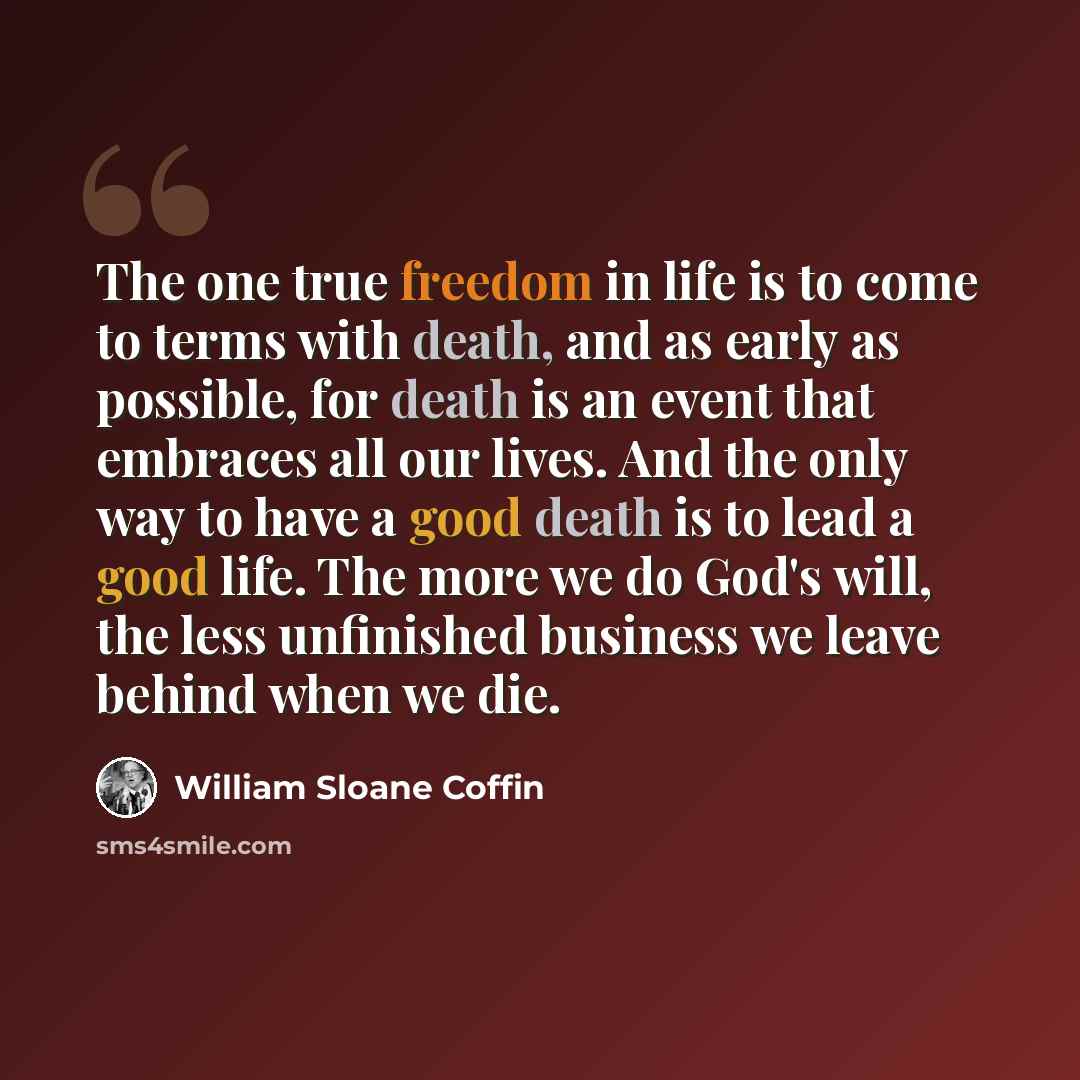 “The one true freedom in life is to come to terms with death, and as early as possible, for death is an event that embraces all our lives. And the only way to have a good death is to lead a good life. The more we do God's will, the less unfinished business we leave behind when we die.” quote by William Sloane Coffin