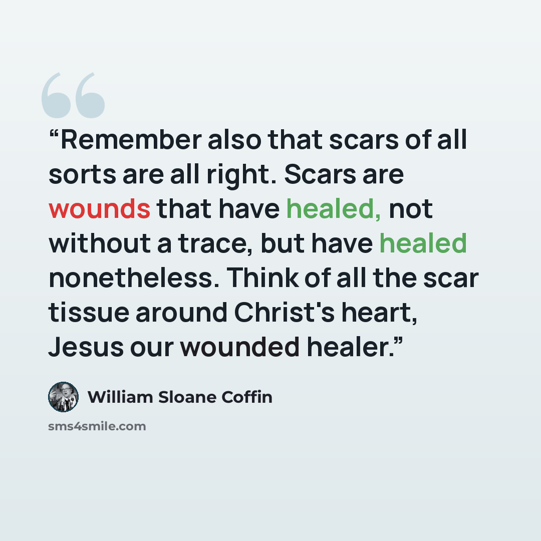 “Remember also that scars of all sorts are all right. Scars are wounds that have healed, not without a trace, but have healed nonetheless. Think of all the scar tissue around Christ's heart, Jesus our wounded healer.” quote by William Sloane Coffin