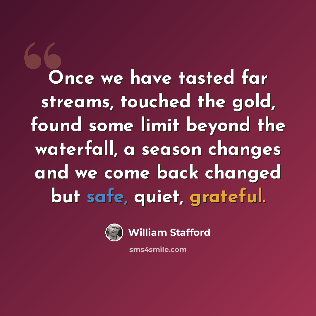 “Once we have tasted far streams, touched the gold, found some limit beyond the waterfall, a season changes and we come back changed but safe, quiet, grateful.” quote by William Stafford