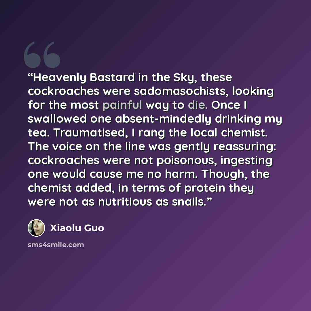 “Heavenly Bastard in the Sky, these cockroaches were sadomasochists, looking for the most painful way to die. Once I swallowed one absent-mindedly drinking my tea. Traumatised, I rang the local chemist. The voice on the line was gently reassuring: cockroaches were not poisonous, ingesting one would…” quote by Xiaolu Guo