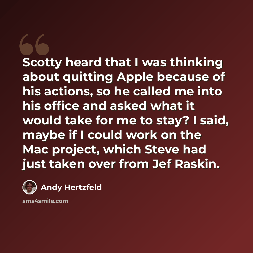 “Scotty heard that I was thinking about quitting Apple because of his actions, so he called me into his office and asked what it would take for me to stay? I said, maybe if I could work on the Mac project, which Steve had just taken over from Jef Raskin.” quote by Andy Hertzfeld