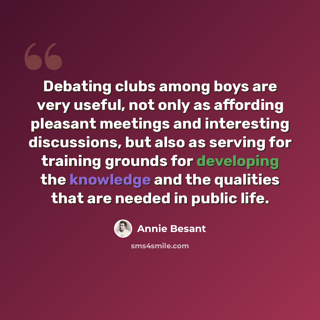 “Debating clubs among boys are very useful, not only as affording pleasant meetings and interesting discussions, but also as serving for training grounds for developing the knowledge and the qualities that are needed in public life.” quote by Annie Besant