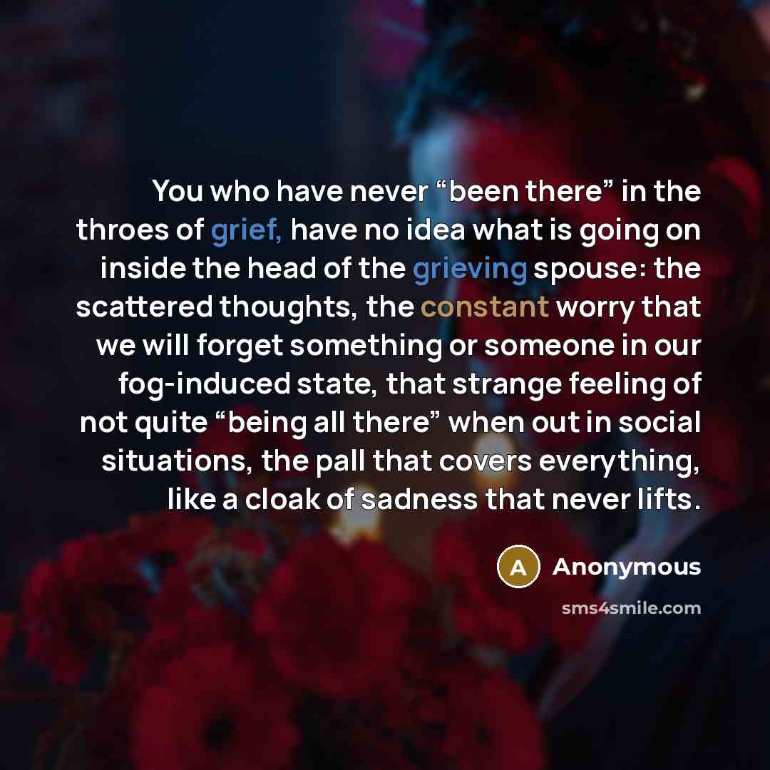 “You who have never “been there” in the throes of grief, have no idea what is going on inside the head of the grieving spouse: the scattered thoughts, the constant worry that we will forget something or someone in our fog-induced state, that strange feeling of not quite “being all there” when out…” quote by Anonymous