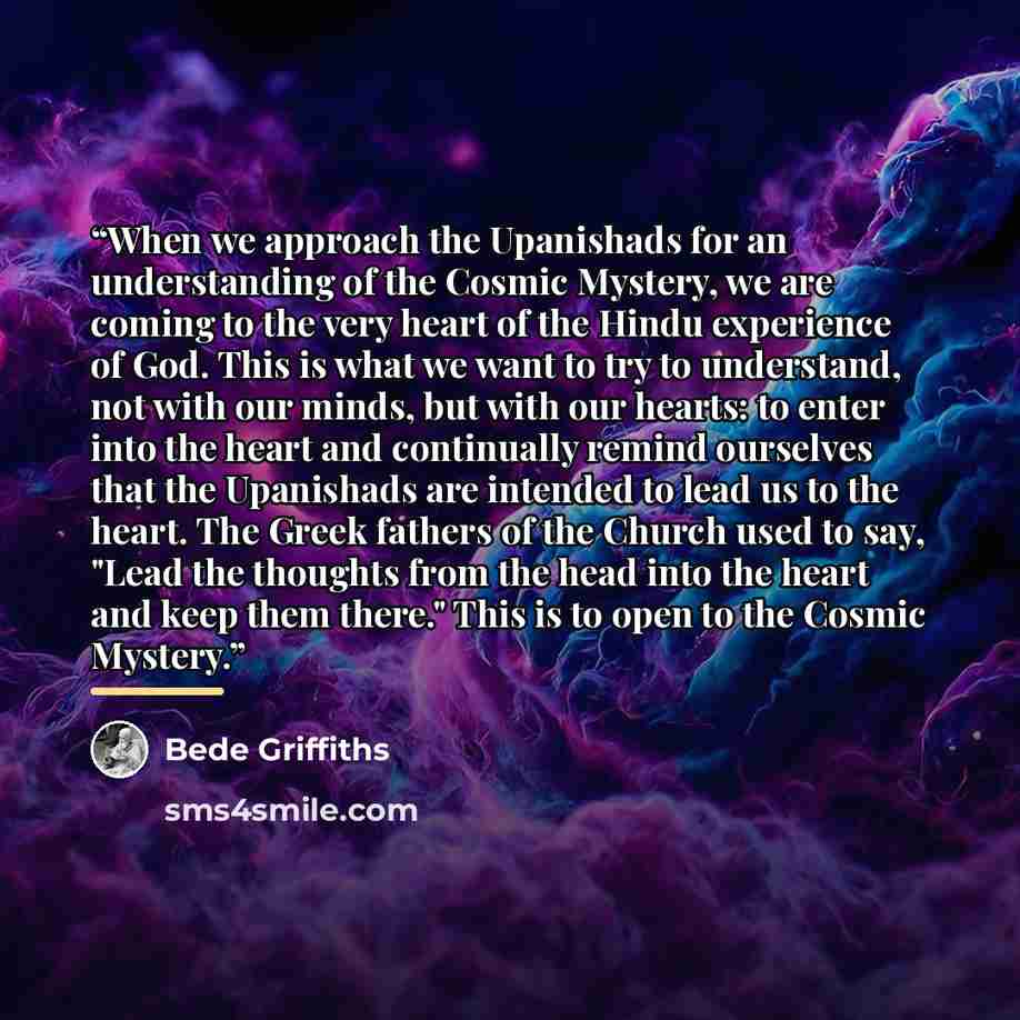 “When we approach the Upanishads for an understanding of the Cosmic Mystery, we are coming to the very heart of the Hindu experience of God. This is what we want to try to understand, not with our minds, but with our hearts: to enter into the heart and continually remind ourselves that the…” quote by Bede Griffiths