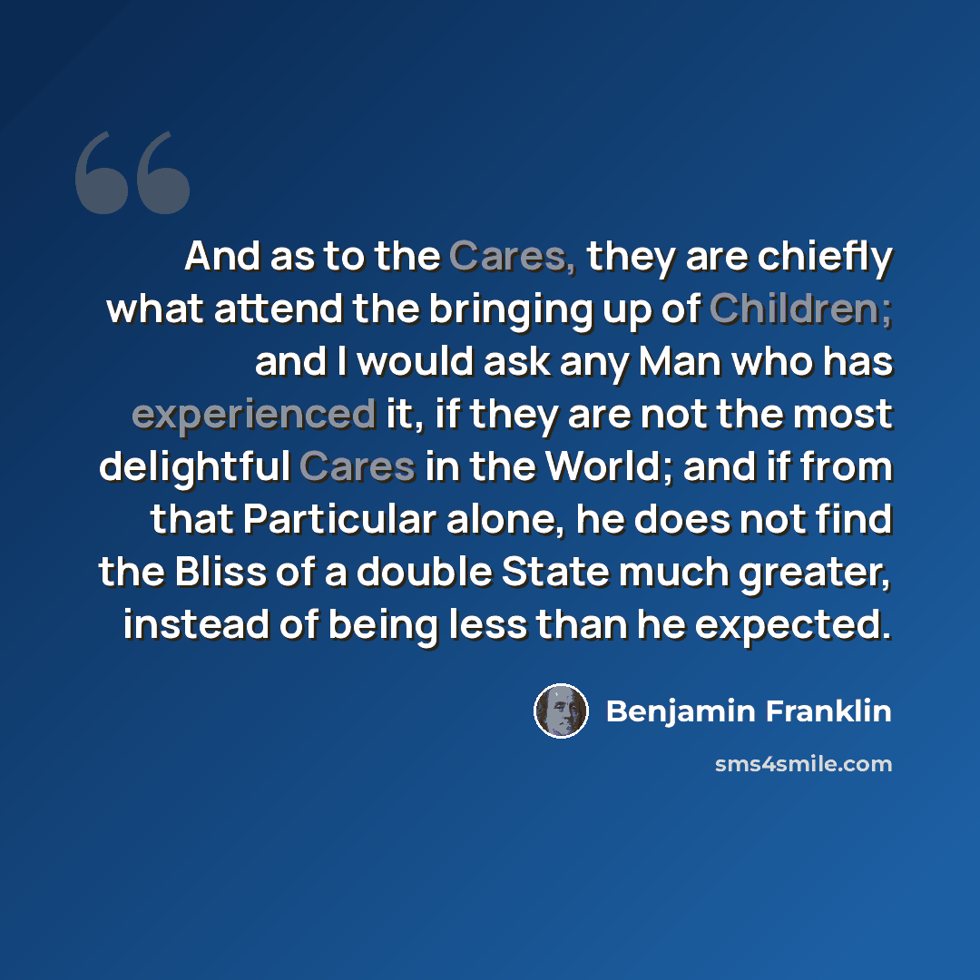 “And as to the Cares, they are chiefly what attend the bringing up of Children; and I would ask any Man who has experienced it, if they are not the most delightful Cares in the World; and if from that Particular alone, he does not find the Bliss of a double State much greater, instead of being less…” quote by Benjamin Franklin