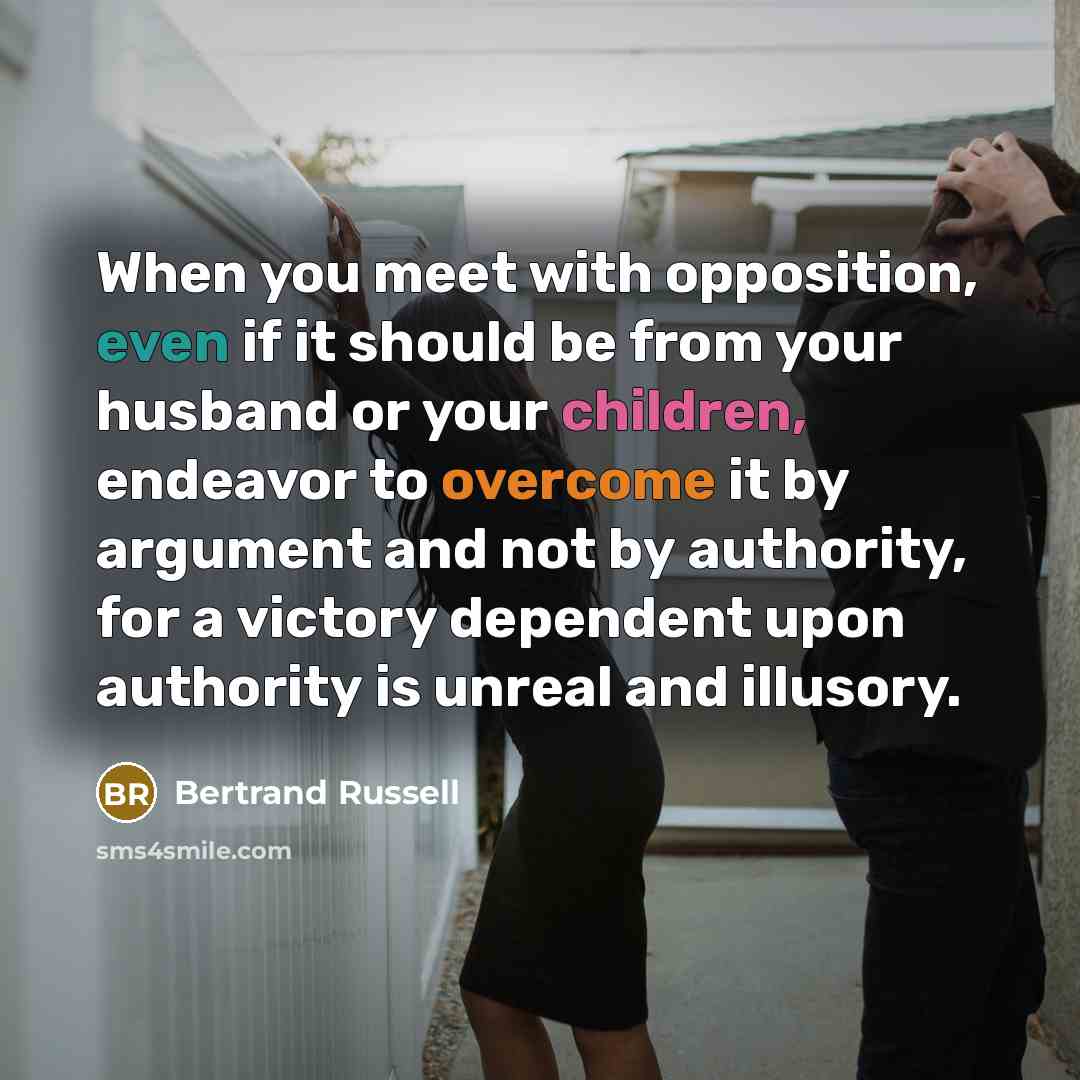 “When you meet with opposition, even if it should be from your husband or your children, endeavor to overcome it by argument and not by authority, for a victory dependent upon authority is unreal and illusory.” quote by Bertrand Russell