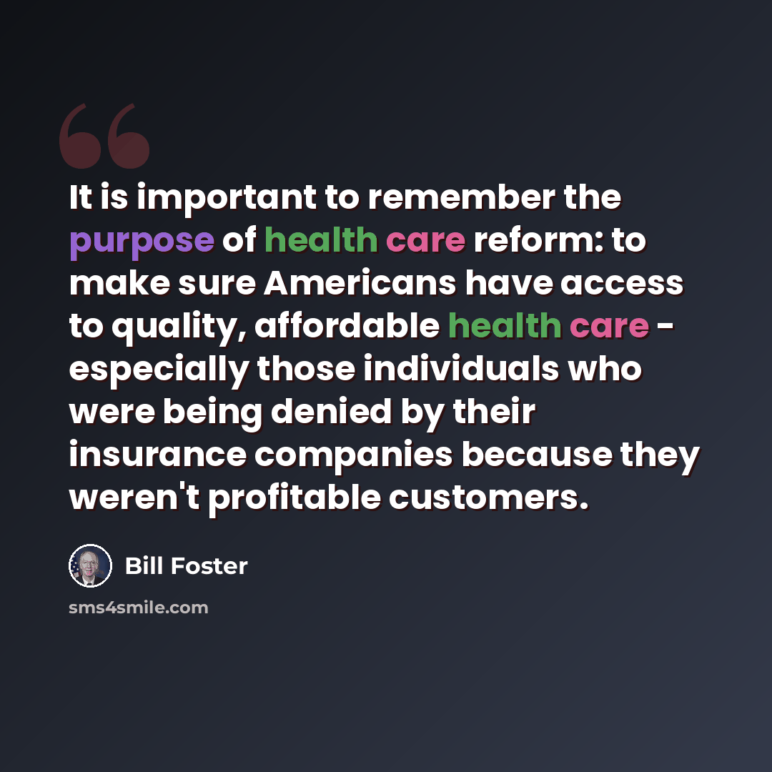 “It is important to remember the purpose of health care reform: to make sure Americans have access to quality, affordable health care - especially those individuals who were being denied by their insurance companies because they weren't profitable customers.” quote by Bill Foster