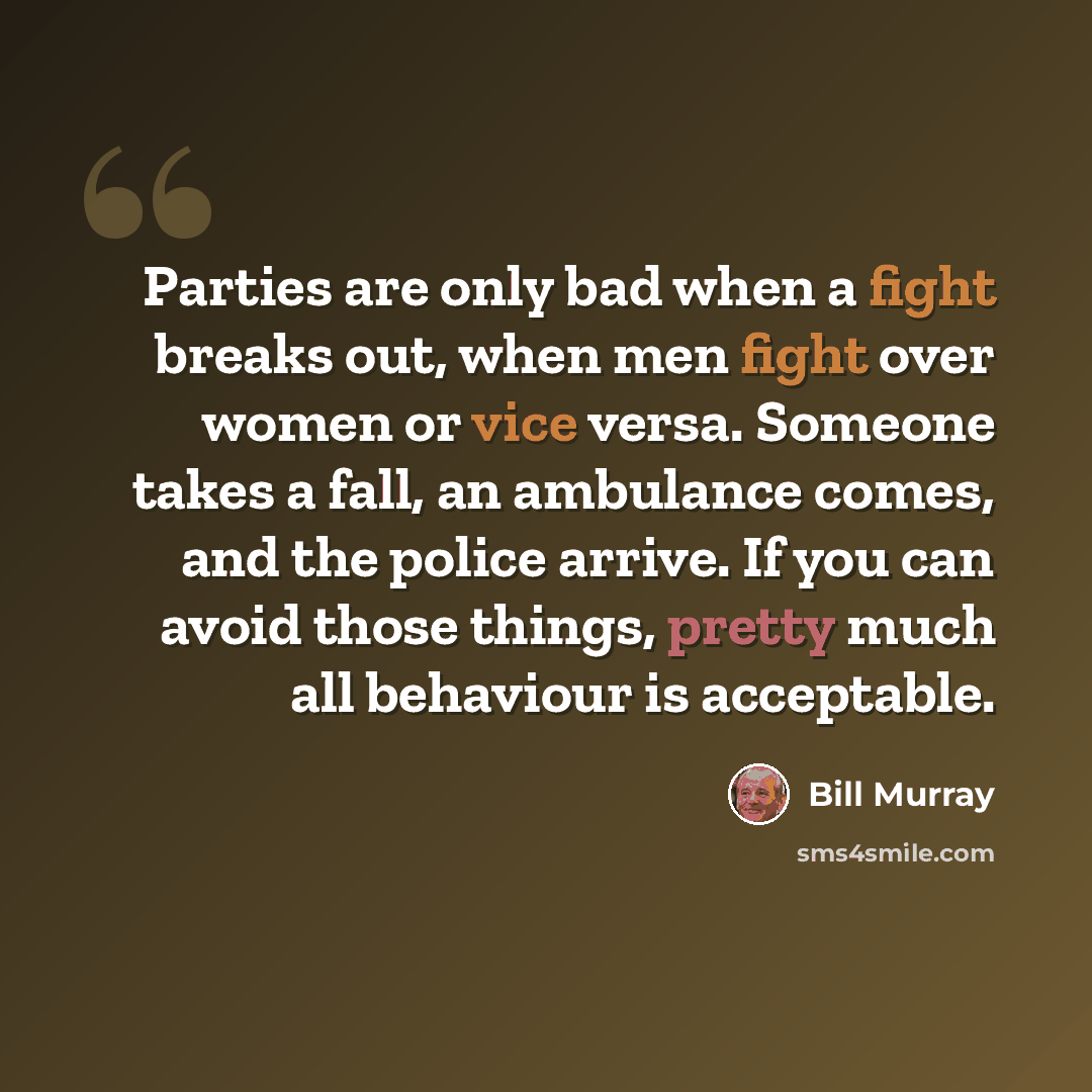“Parties are only bad when a fight breaks out, when men fight over women or vice versa. Someone takes a fall, an ambulance comes, and the police arrive. If you can avoid those things, pretty much all behaviour is acceptable.” quote by Bill Murray
