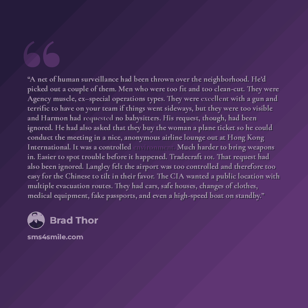 “A net of human surveillance had been thrown over the neighborhood. He’d picked out a couple of them. Men who were too fit and too clean-cut. They were Agency muscle, ex–special operations types. They were excellent with a gun and terrific to have on your team if things went sideways, but they were…” quote by Brad Thor