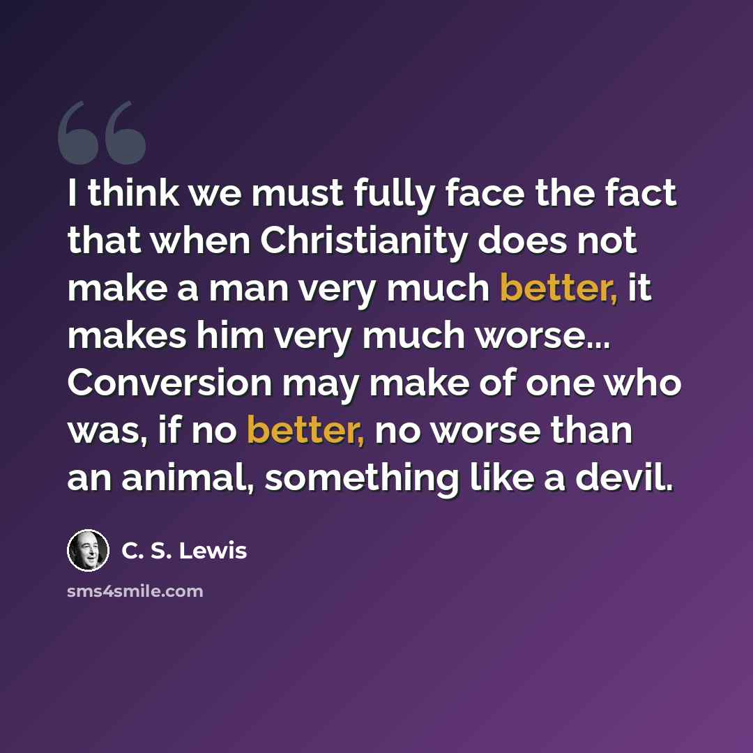 “I think we must fully face the fact that when Christianity does not make a man very much better, it makes him very much worse... Conversion may make of one who was, if no better, no worse than an animal, something like a devil.” quote by C. S. Lewis