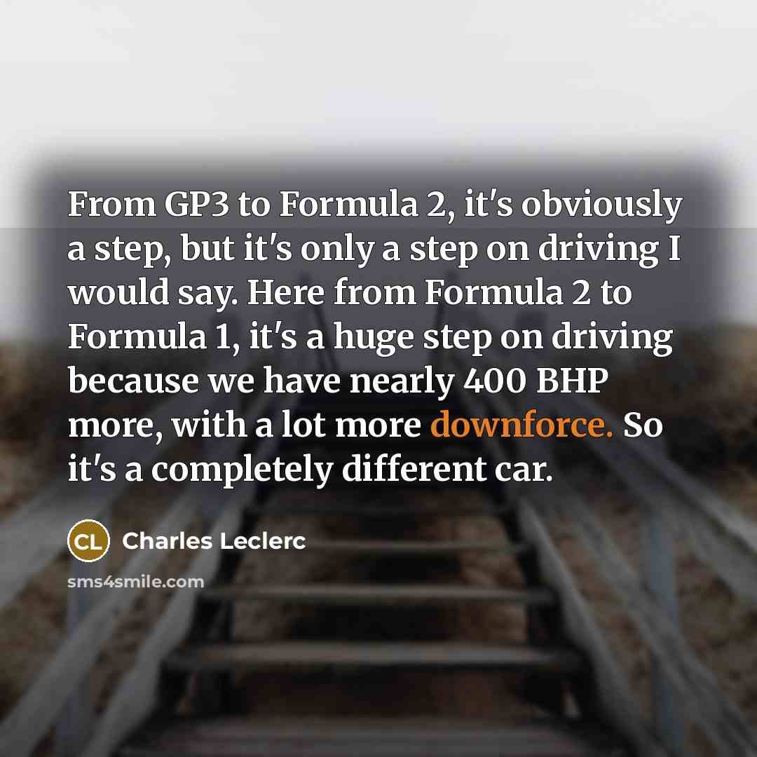 “From GP3 to Formula 2, it's obviously a step, but it's only a step on driving I would say. Here from Formula 2 to Formula 1, it's a huge step on driving because we have nearly 400 BHP more, with a lot more downforce. So it's a completely different car.” quote by Charles Leclerc