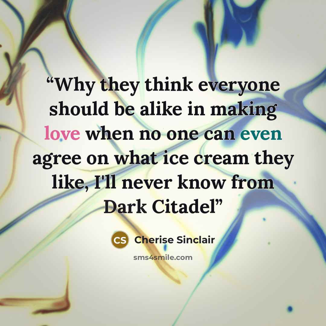 “Why they think everyone should be alike in making love when no one can even agree on what ice cream they like, I'll never know from Dark Citadel” quote by Cherise Sinclair