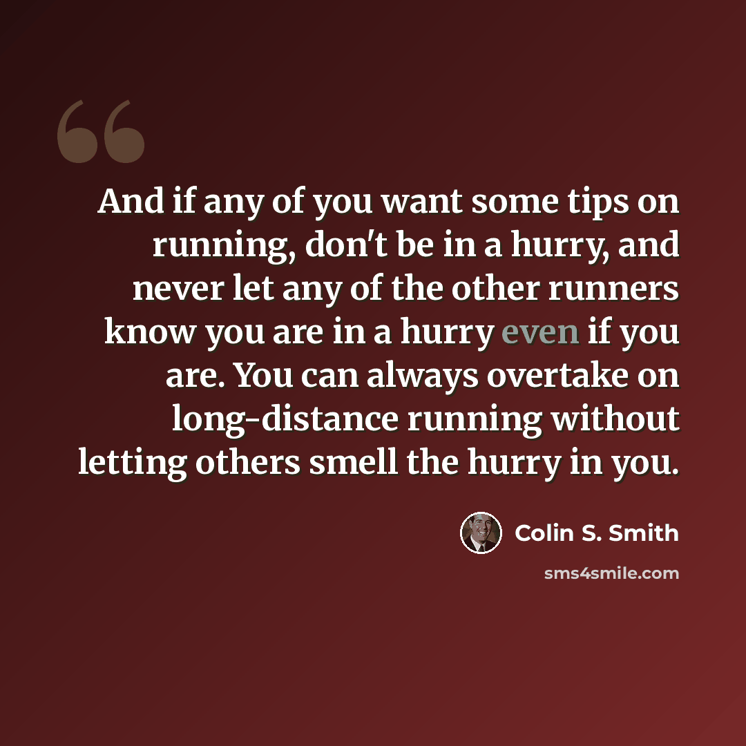“And if any of you want some tips on running, don't be in a hurry, and never let any of the other runners know you are in a hurry even if you are. You can always overtake on long-distance running without letting others smell the hurry in you.” quote by Colin S. Smith