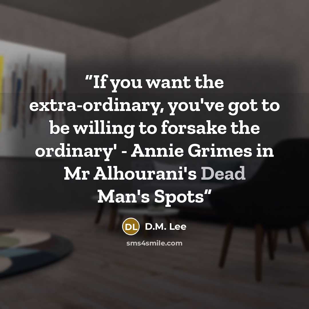 “If you want the extra-ordinary, you've got to be willing to forsake the ordinary' - Annie Grimes in Mr Alhourani's Dead Man's Spots” quote by D.M. Lee