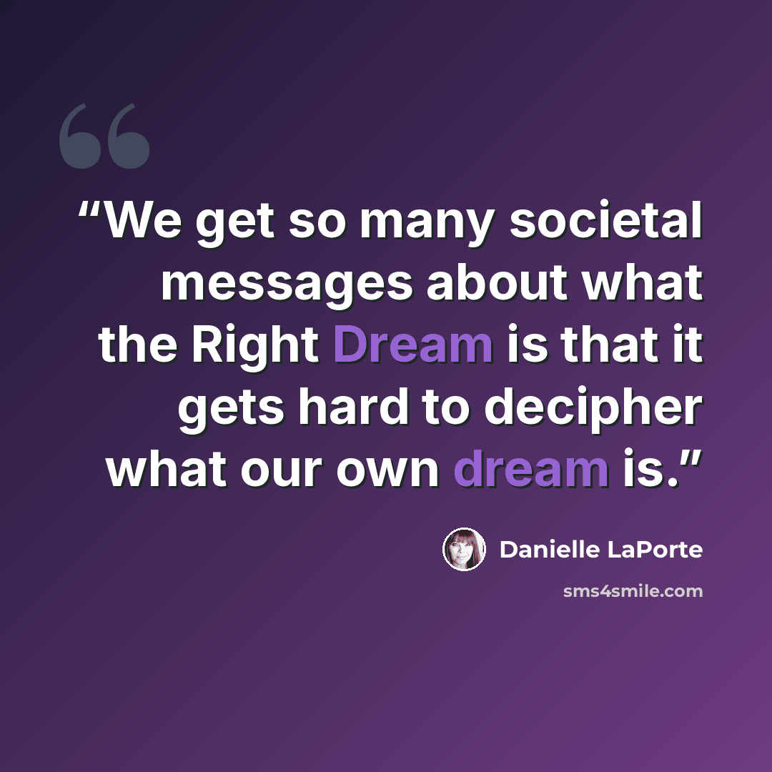 “We get so many societal messages about what the Right Dream is that it gets hard to decipher what our own dream is.” quote by Danielle LaPorte