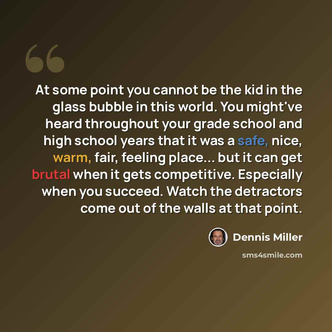 “At some point you cannot be the kid in the glass bubble in this world. You might've heard throughout your grade school and high school years that it was a safe, nice, warm, fair, feeling place... but it can get brutal when it gets competitive. Especially when you succeed. Watch the detractors come…” quote by Dennis Miller