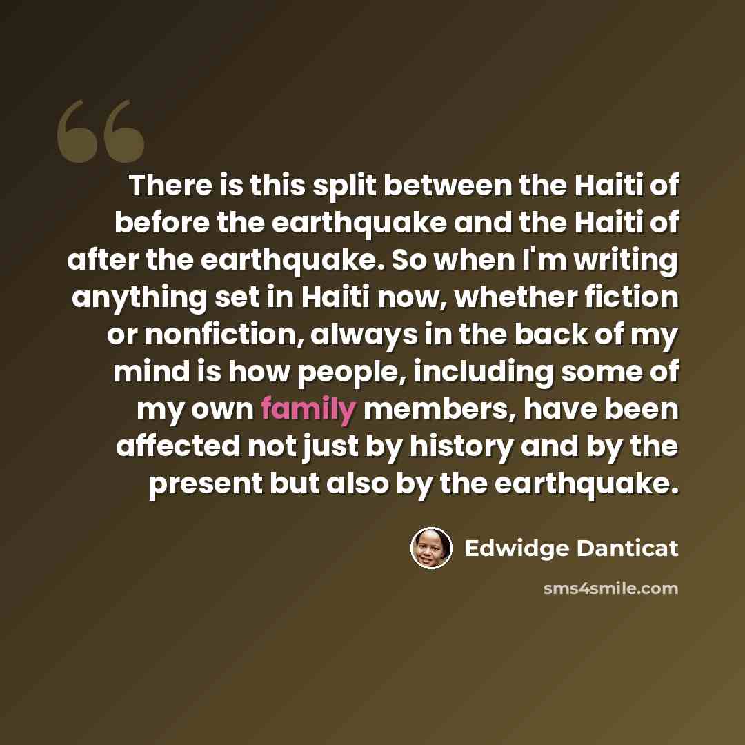 “There is this split between the Haiti of before the earthquake and the Haiti of after the earthquake. So when I'm writing anything set in Haiti now, whether fiction or nonfiction, always in the back of my mind is how people, including some of my own family members, have been affected not just by…” quote by Edwidge Danticat