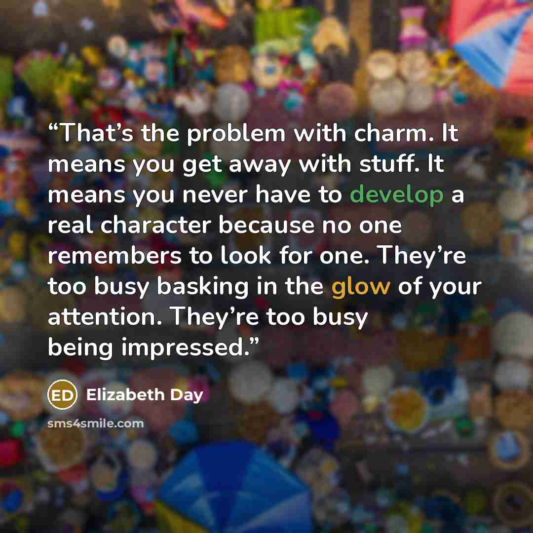“That’s the problem with charm. It means you get away with stuff. It means you never have to develop a real character because no one remembers to look for one. They’re too busy basking in the glow of your attention. They’re too busy being impressed.” quote by Elizabeth Day