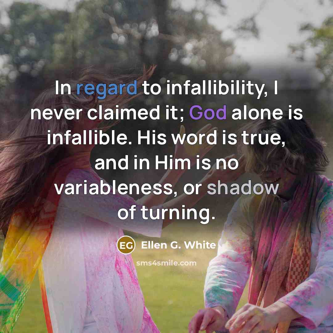 “In regard to infallibility, I never claimed it; God alone is infallible. His word is true, and in Him is no variableness, or shadow of turning.” quote by Ellen G. White