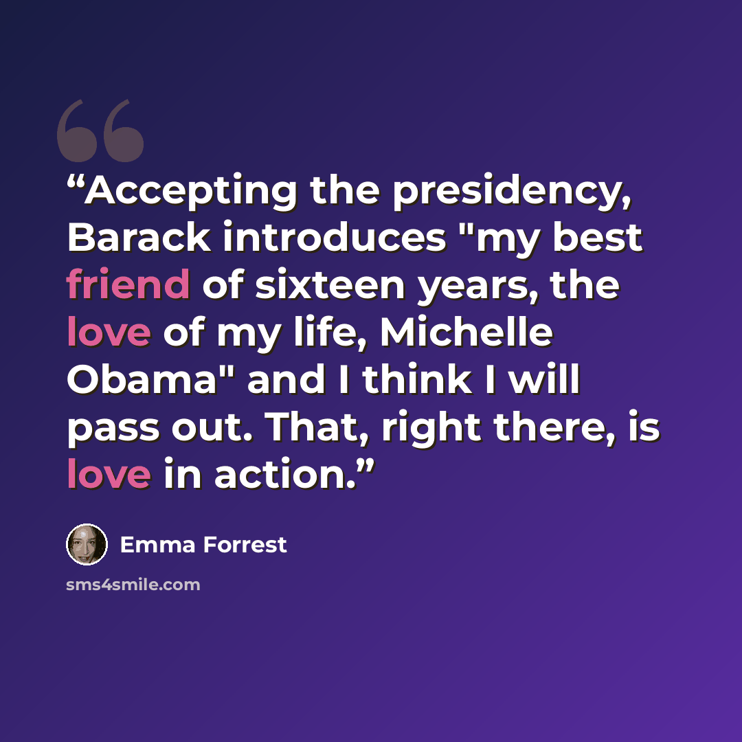 “Accepting the presidency, Barack introduces "my best friend of sixteen years, the love of my life, Michelle Obama" and I think I will pass out. That, right there, is love in action.” quote by Emma Forrest