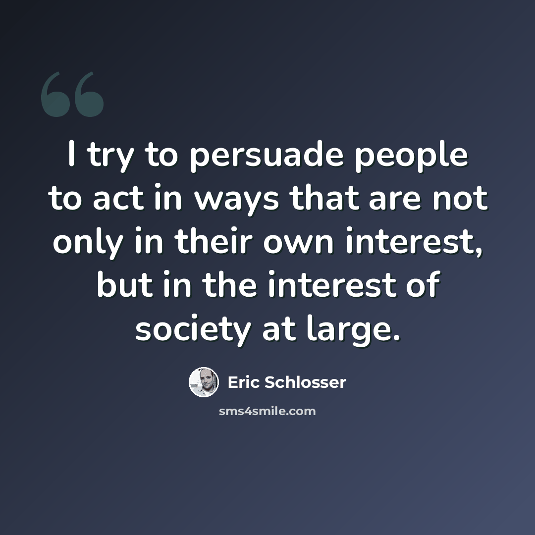 “I try to persuade people to act in ways that are not only in their own interest, but in the interest of society at large.” quote by Eric Schlosser