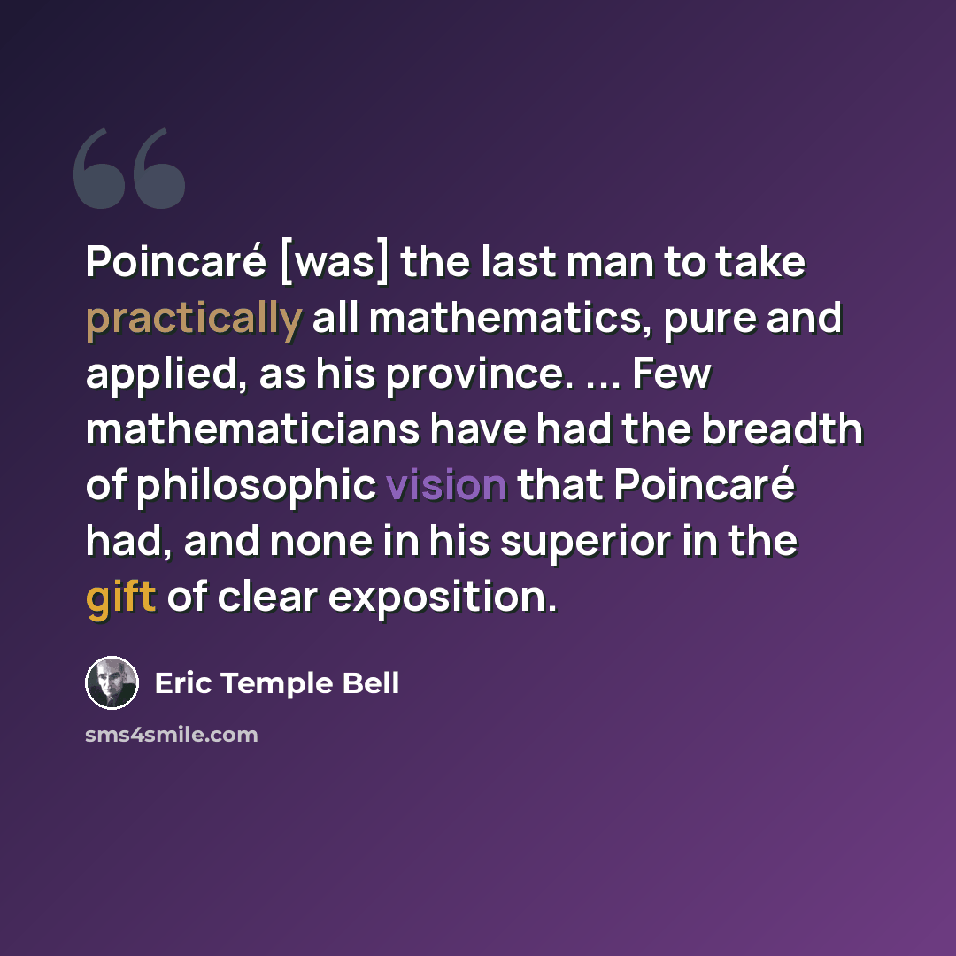 “Poincaré [was] the last man to take practically all mathematics, pure and applied, as his province. ... Few mathematicians have had the breadth of philosophic vision that Poincaré had, and none in his superior in the gift of clear exposition.” quote by Eric Temple Bell