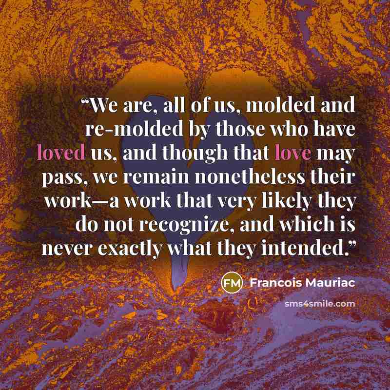 “We are, all of us, molded and re-molded by those who have loved us, and though that love may pass, we remain nonetheless their work—a work that very likely they do not recognize, and which is never exactly what they intended.” quote by François Mauriac