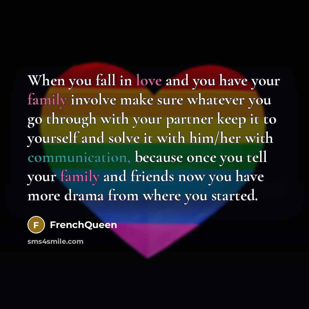 “When you fall in love and you have your family involve make sure whatever you go through with your partner keep it to yourself and solve it with him/her with communication, because once you tell your family and friends now you have more drama from where you started.” quote by Frenchqueen