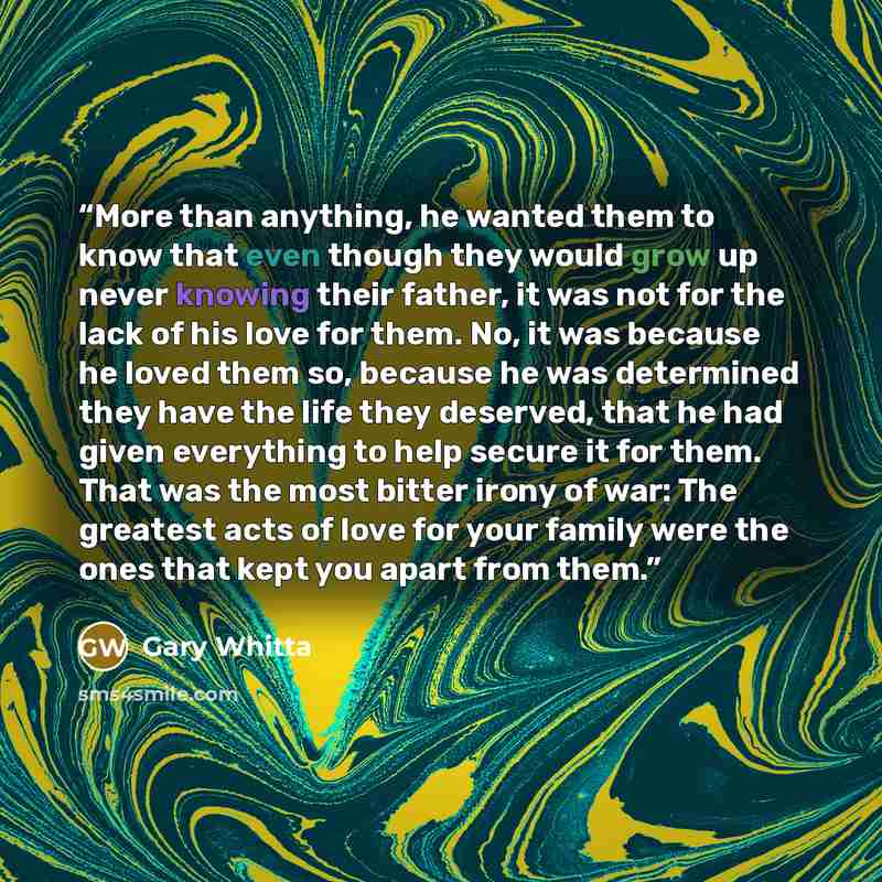 “More than anything, he wanted them to know that even though they would grow up never knowing their father, it was not for the lack of his love for them. No, it was because he loved them so, because he was determined they have the life they deserved, that he had given everything to help secure it…” quote by Gary Whitta