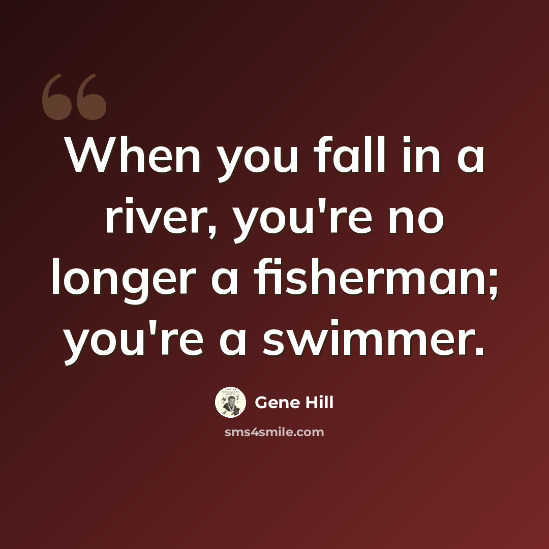 “When you fall in a river, you're no longer a fisherman; you're a swimmer.” quote by Gene Hill