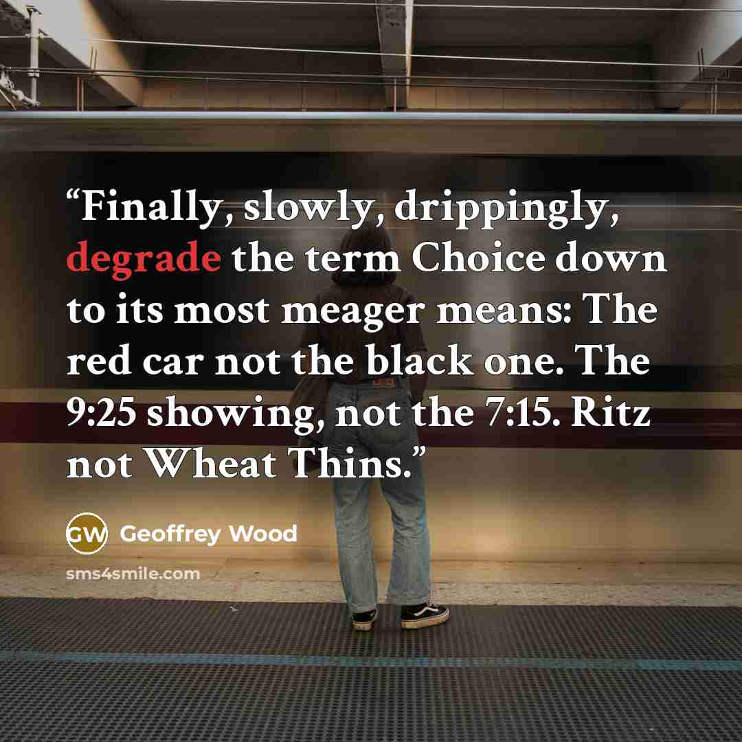 “Finally, slowly, drippingly, degrade the term Choice down to its most meager means: The red car not the black one. The 9:25 showing, not the 7:15. Ritz not Wheat Thins.” quote by Geoffrey Wood