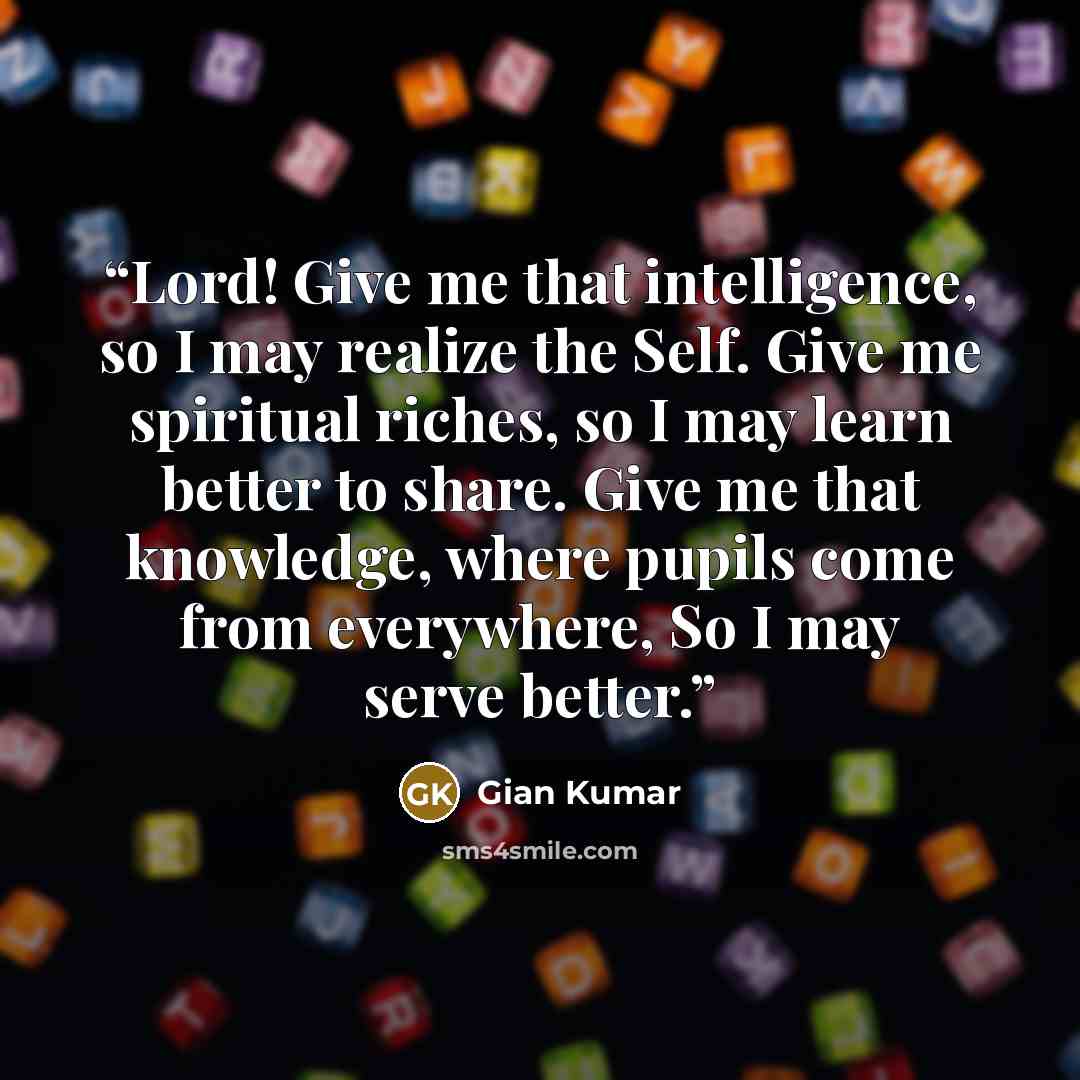 “Lord! Give me that intelligence, so I may realize the Self. Give me spiritual riches, so I may learn better to share. Give me that knowledge, where pupils come from everywhere, So I may serve better.” quote by Gian Kumar