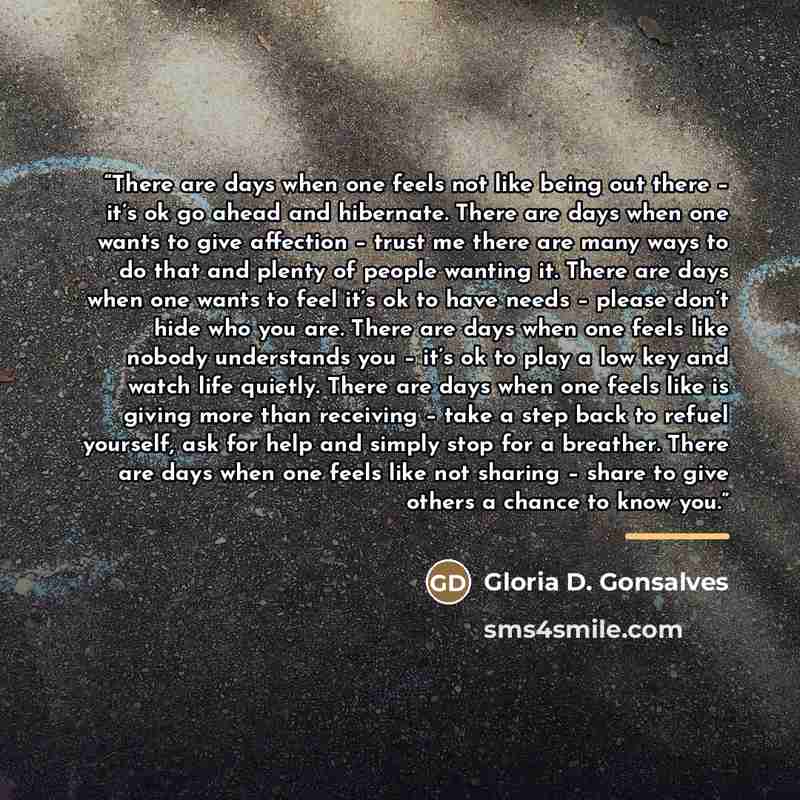 “There are days when one feels not like being out there – it’s ok go ahead and hibernate. There are days when one wants to give affection – trust me there are many ways to do that and plenty of people wanting it. There are days when one wants to feel it’s ok to have needs – please don’t hide who…” quote by Gloria D. Gonsalves