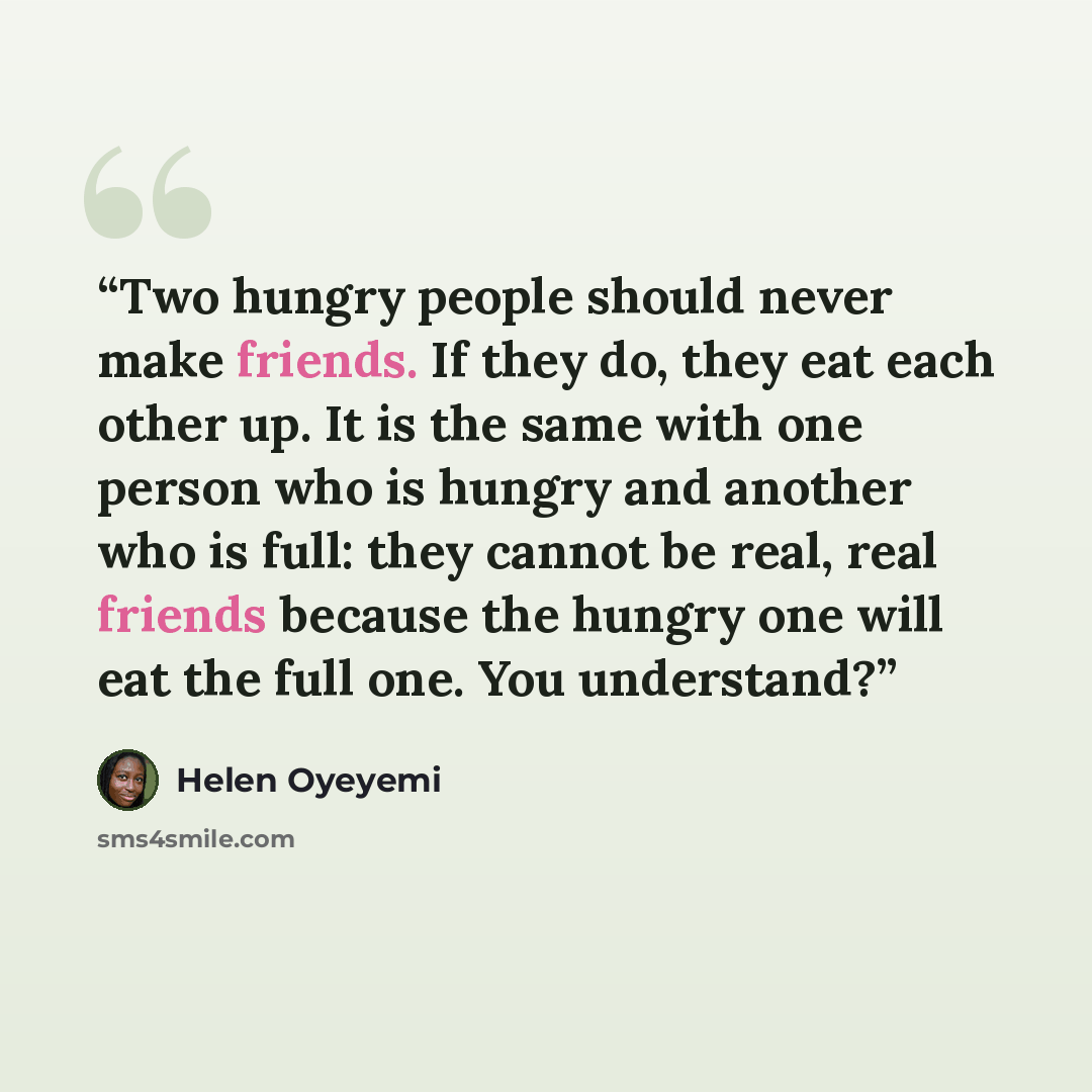 “Two hungry people should never make friends. If they do, they eat each other up. It is the same with one person who is hungry and another who is full: they cannot be real, real friends because the hungry one will eat the full one. You understand?” quote by Helen Oyeyemi
